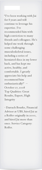 Testimonials

“I've been working with Jai for 8 years and will continue to leverage his expertise. I've recommended him with high conviction to many friends and colleagues. He's helped me work through some challenging musculoskeletal issues, including a series of herniated discs in my lower back, and has kept me active, healthy, and comfortable. I greatly appreciate his help and recommend him enthusiastically!"  --October 27, 2008 Top Qualities: Great Results, Expert, High Integrity
- Darrach Bourke, Financial Advisor at UBS, hired Jai as a Rolfer originally in 2000, and hired Jai more than once. Service Category: Rolfer.
